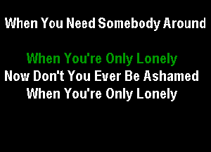 When You Need Somebody Around

When You're Only Lonely
Now Don't You Ever Be Ashamed
When You're Only Lonely