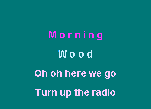 Morning
Wood

Oh oh here we go

Turn up the radio