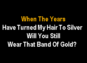 When The Years
Have Turned My Hair To Silver

Will You Still
Wear That Band Of Gold?