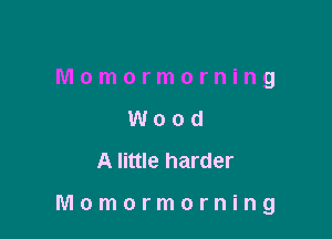 Momormorning
Wood
Alittle harder

Momormorning