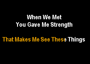 When We Met
You Gave Me Strength

That Makes Me See These Things