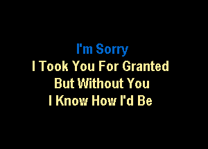 I'm Sorry
I Took You For Granted

But Without You
I Know How I'd Be