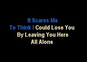 It Scares Me
To Think I Could Lose You

By Leaving You Here
All Alone