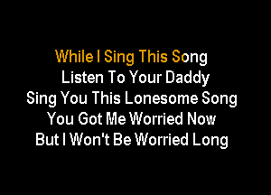 Whilel Sing This Song
Listen To Your Daddy

Sing You This Lonesome Song
You Got MeWorried Now
But I Won't Be Worried Long