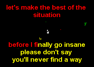 let'smake the best of the
situation

a
before I finally go insane
please don't say

you'll never find a way