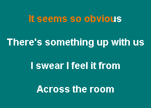 It seems so obvious

There's something up with us

I swear I feel it from

Across the room