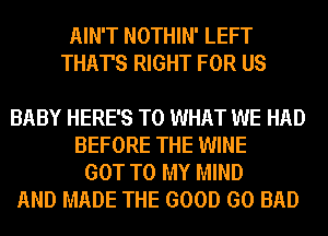 AIN'T NOTHIN' LEFT
THAT'S RIGHT FOR US

BABY HERE'S T0 WHAT WE HAD
BEFORE THE WINE
GOT TO MY MIND

AND MADE THE GOOD GO BAD