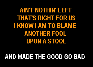 AIN'T NOTHIN' LEFT
THAT'S RIGHT FOR US
I KNOW I AM TO BLAME
ANOTHER FOOL
UPON A STOOL

AND MADE THE GOOD GO BAD