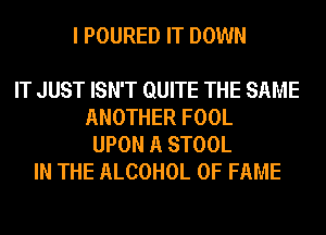 I POURED IT DOWN

IT JUST ISN'T QUITE THE SAME
ANOTHER FOOL
UPON A STOOL
IN THE ALCOHOL OF FAME