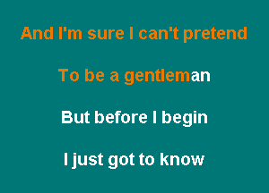 And I'm sure I can't pretend

To be a gentleman

But before I begin

Ijust got to know