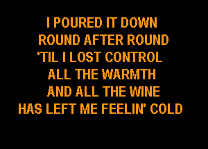 I POURED IT DOWN
ROUND AFTER ROUND
'TIL I LOST CONTROL

ALL THE WARMTH

AND ALL THE WINE

HAS LEFT ME FEELIN' COLD