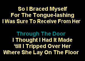 So I Braced Myself
For The Tongue-lashing
lWas Sure To Receive From Her

Through The Door
I Thought I Had It Made
Itill I Tripped Over Her
Where She Lay On The Floor