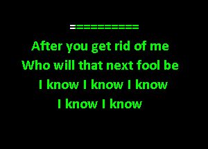 After you get rid of me
Who will that next fool be
I know I know I know
I know I know