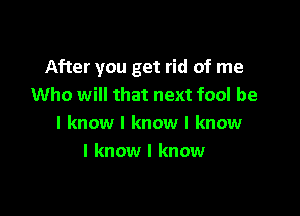 After you get rid of me
Who will that next fool be

I know I know I know
I know I know