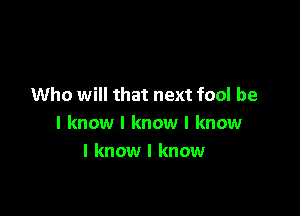 Who will that next fool be

I know I know I know
I know I know