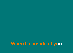 When I'm inside of you