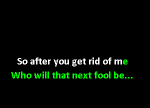 So after you get rid of me
Who will that next fool be...