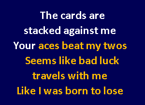 The cards are
stacked against me
Your aces beat my twos
Seems like bad luck
travels with me
Like I was born to lose