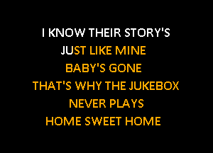 I KNOW THEIR STORY'S
JUST LIKE MINE
BABY'S GONE

THAT'S WHY THE JUKEBOX
NEVER PLAYS
HOME SWEET HOME