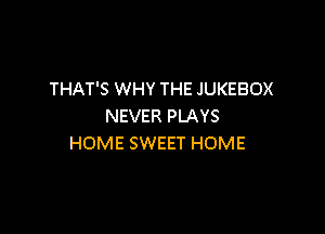 THAT'S WHY THE JUKEBOX
NEVER PLAYS

HOME SWEET HOME