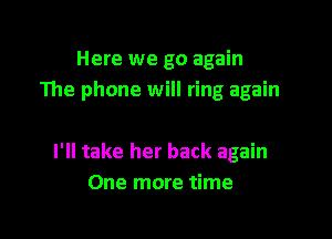 Here we go again
The phone will ring again

I'll take her back again
One more time