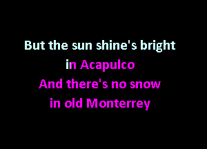 But the sun shine's bright
in Acapulco

And there's no snow
in old Monterrey