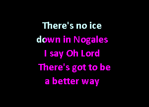 111ere's no ice
down in Nogales
I say Oh Lord

There's got to be
a better way