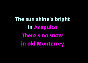 The sun shine's bright
in Acapulco

There's no snow
in old Monterrey