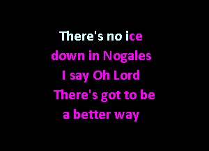 111ere's no ice
down in Nogales
I say Oh Lord

There's got to be
a better way