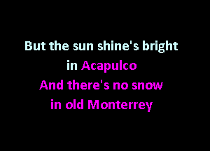 But the sun shine's bright
in Acapulco

And there's no snow
in old Monterrey