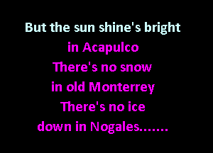 But the sun shine's bright
in Acapulco
There's no snow

in old Monterrey
There's no ice
down in Nogales .......