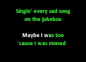 Singin' every sad song
on the jukebox

Maybe I was too
'cause I was stoned