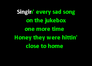 Singin' every sad song
on the jukebox
one more time

Honey they were hittin'
close to home