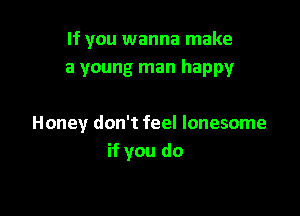If you wanna make
a young man happy

Honey don't feel lonesome
if you do