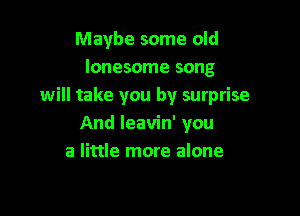 Maybe some old
lonesome song
will take you by surprise

And leavin' you
a little more alone