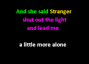 And she said Stranger
shut out the light
and lead me

a little more alone