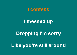 I confess

lmessed up

Dropping I'm sorry

Like you're still around