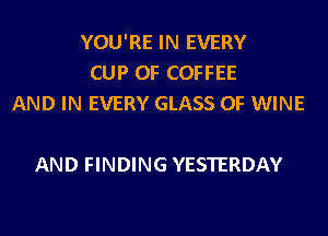 YOU'RE IN EVERY
CUP 0F COFFEE
AND IN EVERY GLASS 0F WINE

AND FINDING YESTERDAY