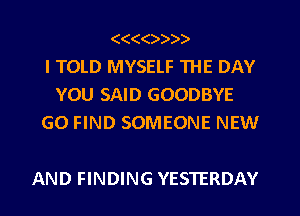 (((()))).
I TOLD MYSELF THE DAY
YOU SAID GOODBYE
G0 FIND SOMEONE NEW

AND FINDING YESTERDAY