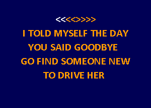 (((()))).
I TOLD MYSELF THE DAY
YOU SAID GOODBYE
G0 FIND SOMEONE NEW
TO DRIVE HER