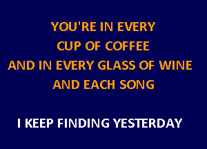YOU'RE IN EVERY
CUP 0F COFFEE
AND IN EVERY GLASS 0F WINE
AND EACH SONG

I KEEP FINDING YESTERDAY