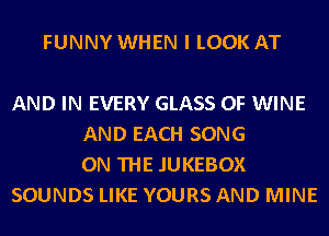 FUNNY WHEN I LOOK AT

AND IN EVERY GLASS 0F WINE
AND EACH SONG
ON THE JUKEBOX
SOUNDS LIKE YOURS AND MINE