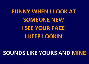 FUNNY WHEN I LOOK AT
SOMEONE NEW
I SEE YOUR FACE
I KEEP LOOKIN'

SOUNDS LIKE YOURS AND MINE