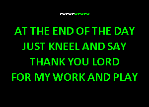 NNNNN

AT THE END OFTHE DAY
JUST KNEELAND SAY
THANK YOU LORD
FOR MY WORKAND PLAY