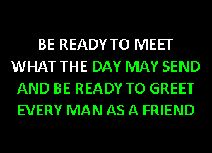 BE READY TO MEET
WHAT THE DAY MAY SEND
AND BE READY TO GREET
EVERY MAN ASA FRIEND