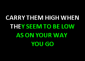 CARRYTHEM HIGH WHEN
THEY SEEM TO BE LOW

AS ON YOUR WAY
YOU GO