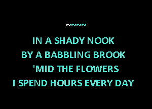 NNNN

IN A SHADY NOOK

BY A BABBLING BROOK
'MID THE FLOWERS
l SPEND HOURS EVERY DAY