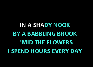 IN A SHADY NOOK

BY A BABBLING BROOK
'MID THE FLOWERS
l SPEND HOURS EVERY DAY