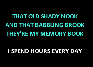 THAT OLD SHADY NOOK
AND THAT BABBLING BROOK
THEY'RE MY MEMORY BOOK

I SPEND HOURS EVERY DAY