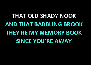 THAT OLD SHADY NOOK
AND THAT BABBLING BROOK
THEY'RE MY MEMORY BOOK

SINCE YOU'RE AWAY